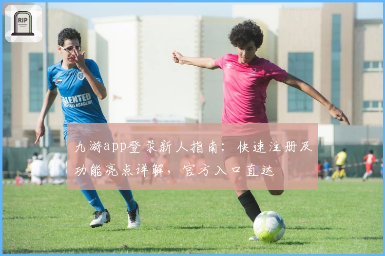 九游app登录新人指南：快速注册及功能亮点详解，官方入口直达