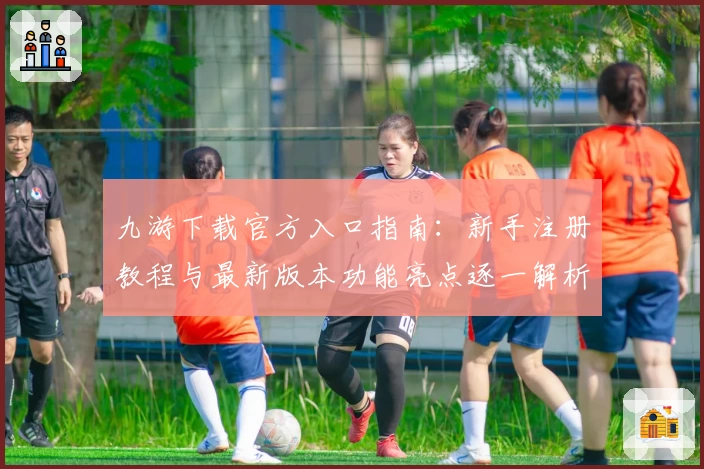 九游下载官方入口指南：新手注册教程与最新版本功能亮点逐一解析