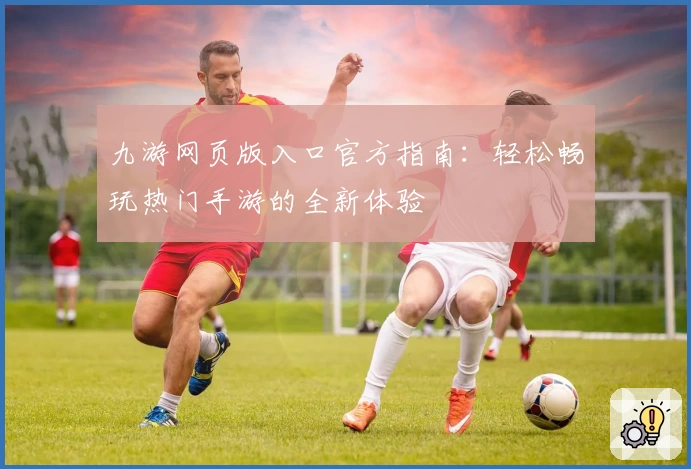 九游网页版入口官方指南：轻松畅玩热门手游的全新体验