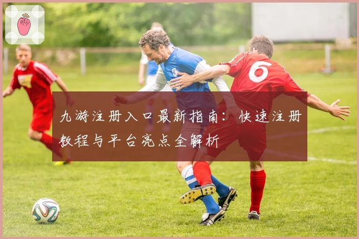 九游注册入口最新指南：快速注册教程与平台亮点全解析