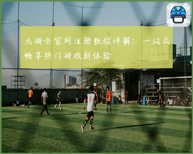 九游会官网注册教程详解:一站式畅享热门游戏新体验