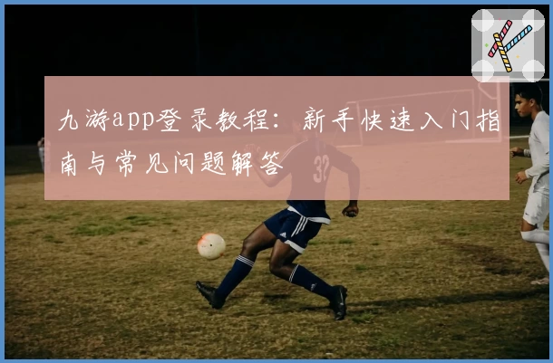 九游app登录教程：新手快速入门指南与常见问题解答