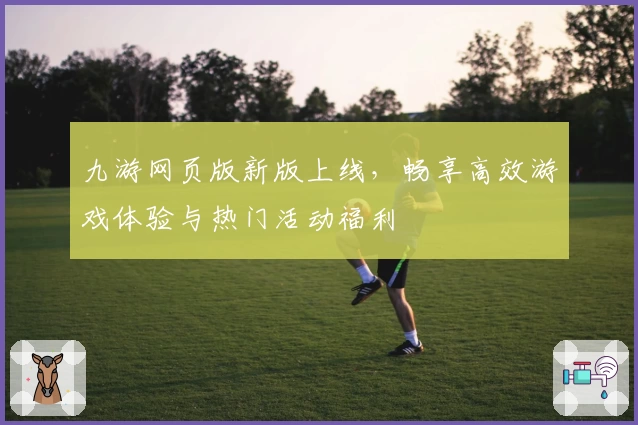 九游网页版新版上线，畅享高效游戏体验与热门活动福利