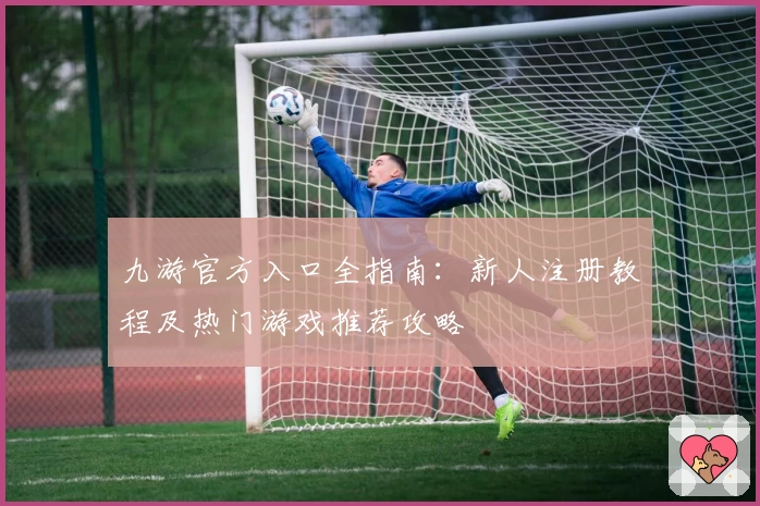 九游官方入口全指南:新人注册教程及热门游戏推荐攻略