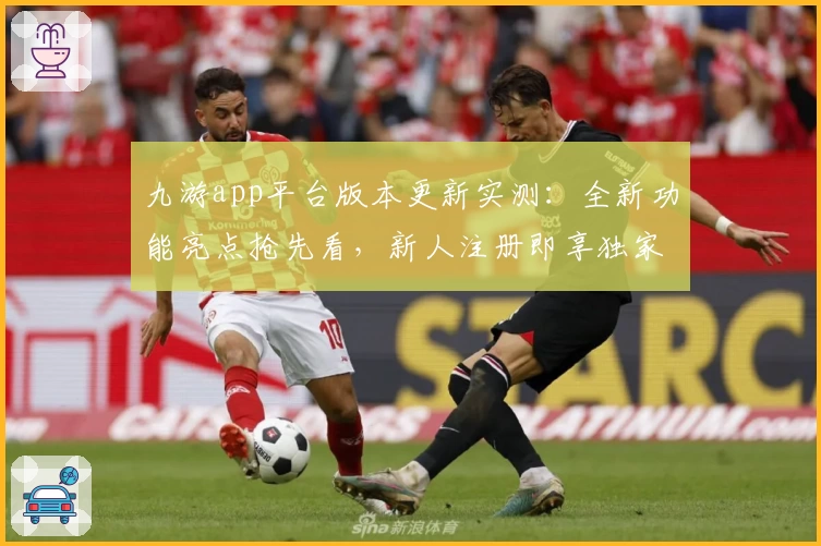 九游app平台版本更新实测：全新功能亮点抢先看，新人注册即享独家体验