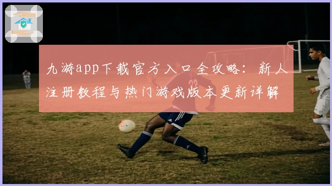 九游app下载官方入口全攻略：新人注册教程与热门游戏版本更新详解