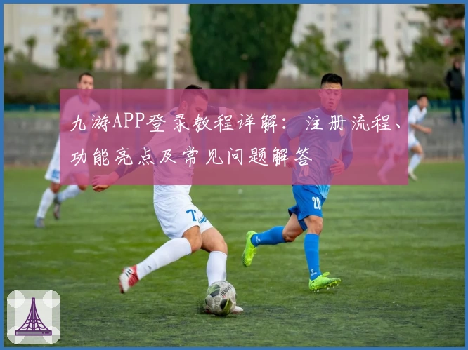 九游APP登录教程详解：注册流程、功能亮点及常见问题解答