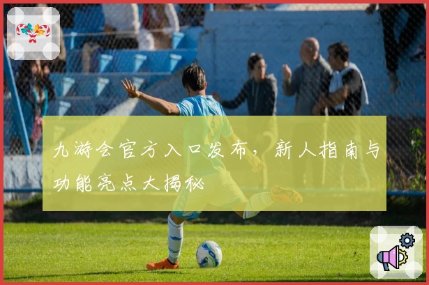 九游会官方入口发布，新人指南与功能亮点大揭秘