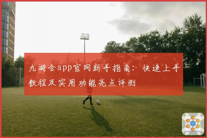 九游会app官网新手指南：快速上手教程及实用功能亮点评测