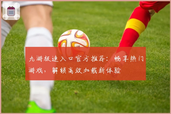 九游极速入口官方推荐：畅享热门游戏，解锁高效加载新体验