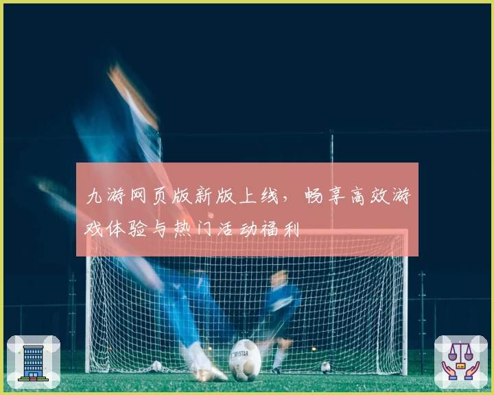 九游网页版新版上线，畅享高效游戏体验与热门活动福利