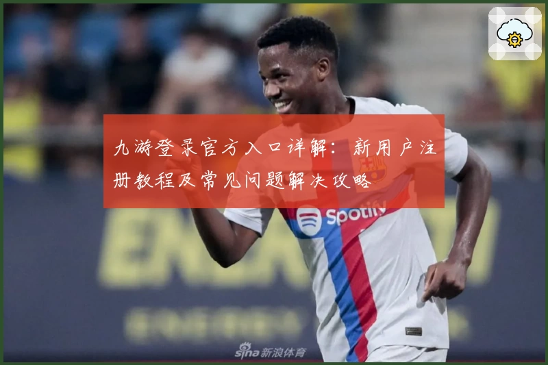 九游登录官方入口详解：新用户注册教程及常见问题解决攻略