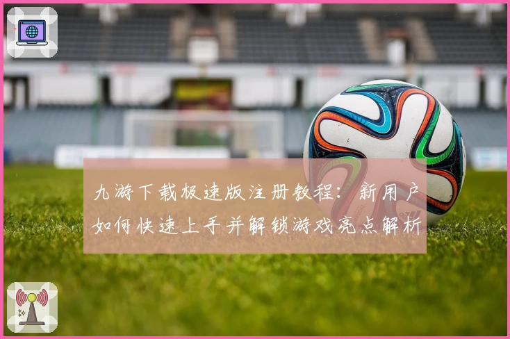 九游下载极速版注册教程：新用户如何快速上手并解锁游戏亮点解析