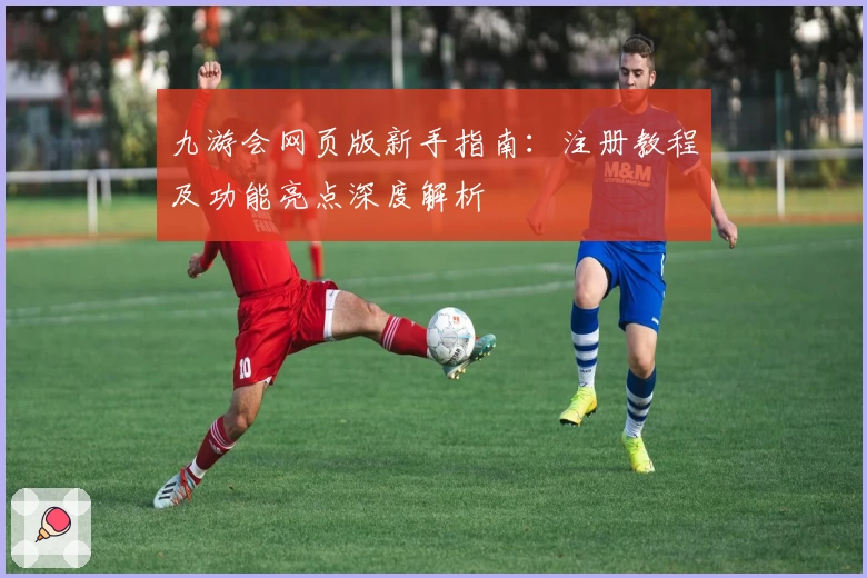 九游会网页版新手指南：注册教程及功能亮点深度解析