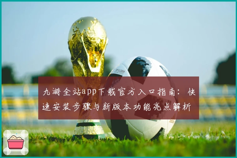 九游全站app下载官方入口指南：快速安装步骤与新版本功能亮点解析