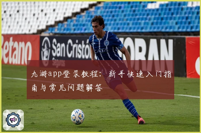 九游app登录教程：新手快速入门指南与常见问题解答
