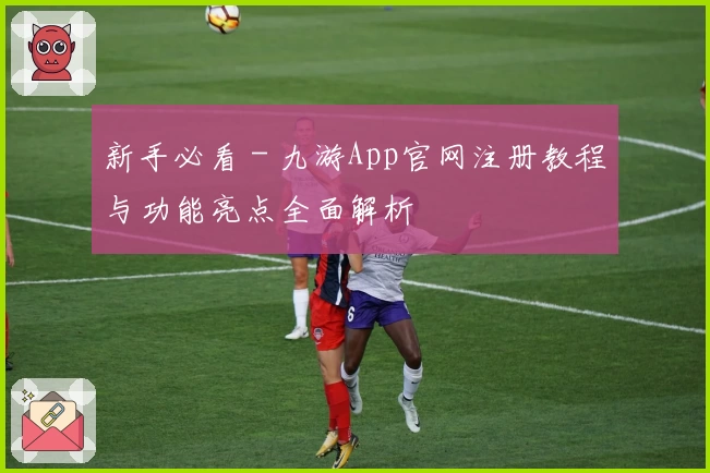 新手必看 - 九游App官网注册教程与功能亮点全面解析