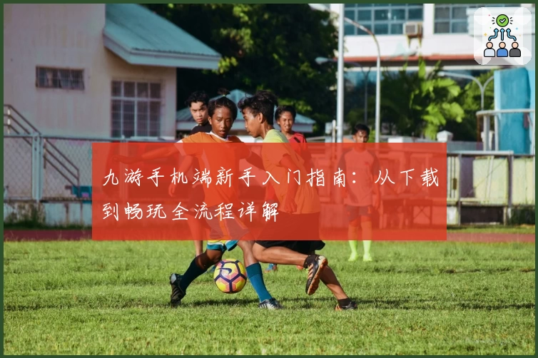 九游手机端新手入门指南：从下载到畅玩全流程详解