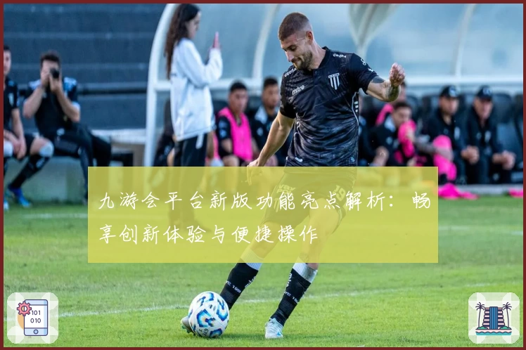 九游会平台新版功能亮点解析:畅享创新体验与便捷操作