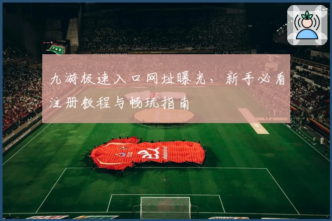 九游极速入口网址曝光，新手必看注册教程与畅玩指南