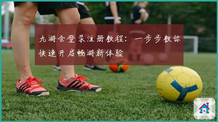九游会登录注册教程：一步步教你快速开启畅游新体验