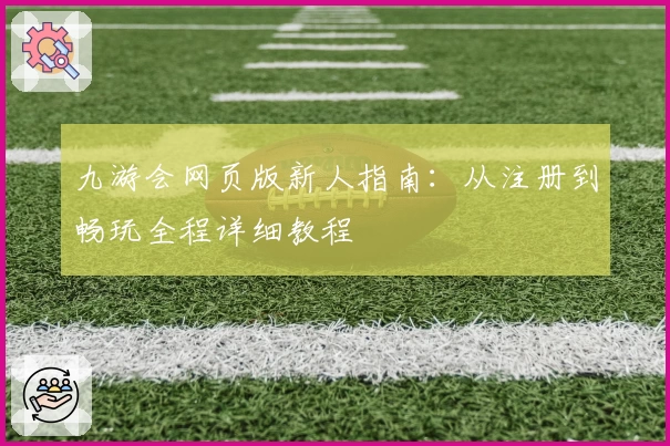 九游会网页版新人指南：从注册到畅玩全程详细教程