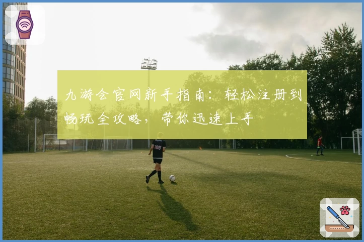 九游会官网新手指南：轻松注册到畅玩全攻略，带你迅速上手