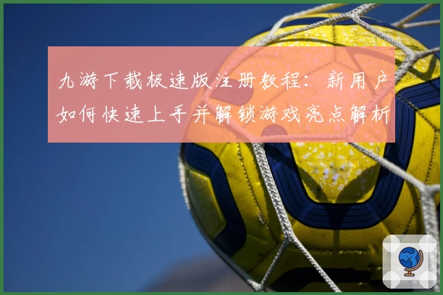 九游下载极速版注册教程：新用户如何快速上手并解锁游戏亮点解析
