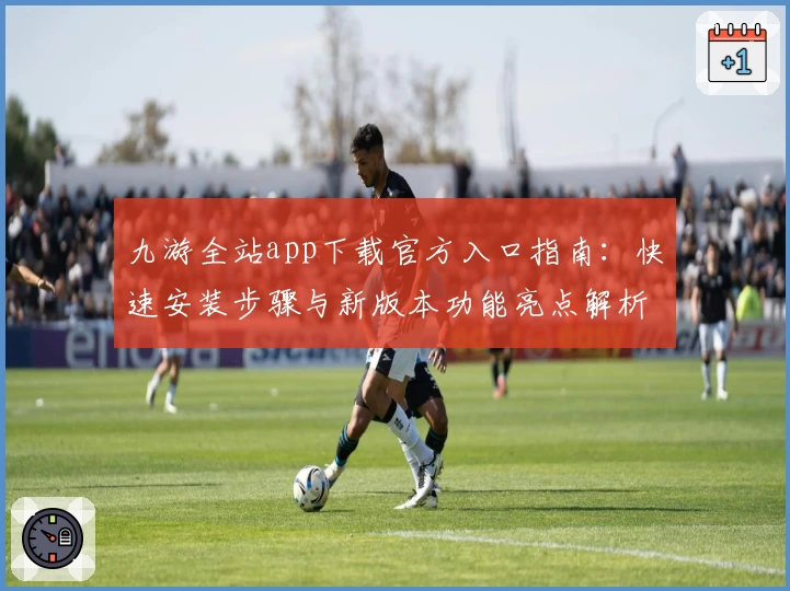 九游全站app下载官方入口指南：快速安装步骤与新版本功能亮点解析