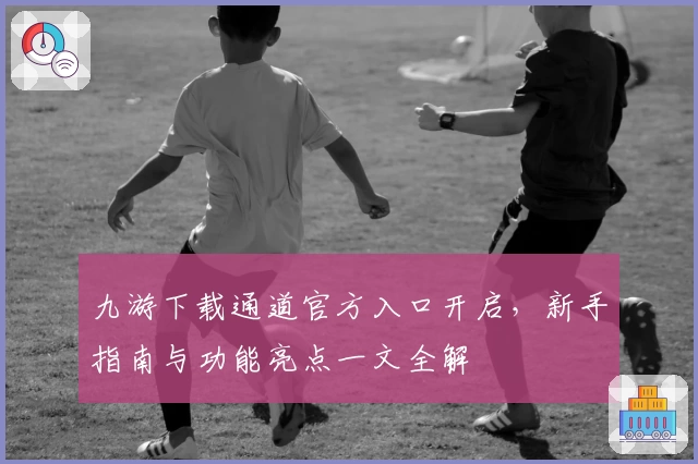 九游下载通道官方入口开启，新手指南与功能亮点一文全解