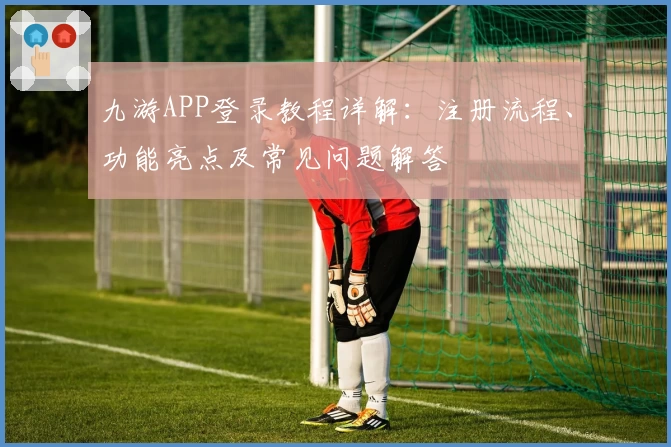 九游APP登录教程详解：注册流程、功能亮点及常见问题解答