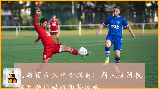 九游官方入口全指南：新人注册教程及热门游戏推荐攻略